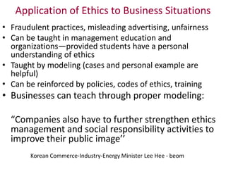 Application of Ethics to Business Situations
• Fraudulent practices, misleading advertising, unfairness
• Can be taught in management education and
organizations—provided students have a personal
understanding of ethics
• Taught by modeling (cases and personal example are
helpful)
• Can be reinforced by policies, codes of ethics, training
• Businesses can teach through proper modeling:
“Companies also have to further strengthen ethics
management and social responsibility activities to
improve their public image’’
Korean Commerce-Industry-Energy Minister Lee Hee - beom