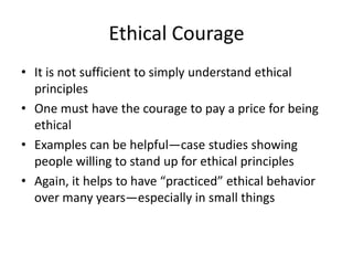 Ethical Courage
• It is not sufficient to simply understand ethical
principles
• One must have the courage to pay a price for being
ethical
• Examples can be helpful—case studies showing
people willing to stand up for ethical principles
• Again, it helps to have “practiced” ethical behavior
over many years—especially in small things