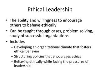 Ethical Leadership
• The ability and willingness to encourage
others to behave ethically
• Can be taught through cases, problem solving,
study of successful organizations
• Includes
– Developing an organizational climate that fosters
ethical behavior
– Structuring policies that encourages ethics
– Behaving ethically while facing the pressures of
leadership