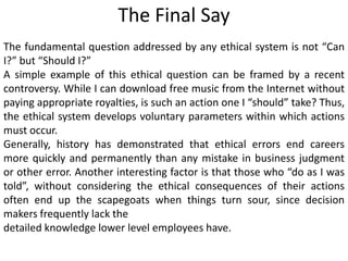The Final Say
The fundamental question addressed by any ethical system is not “Can
I?” but “Should I?”
A simple example of this ethical question can be framed by a recent
controversy. While I can download free music from the Internet without
paying appropriate royalties, is such an action one I “should” take? Thus,
the ethical system develops voluntary parameters within which actions
must occur.
Generally, history has demonstrated that ethical errors end careers
more quickly and permanently than any mistake in business judgment
or other error. Another interesting factor is that those who “do as I was
told”, without considering the ethical consequences of their actions
often end up the scapegoats when things turn sour, since decision
makers frequently lack the
detailed knowledge lower level employees have.