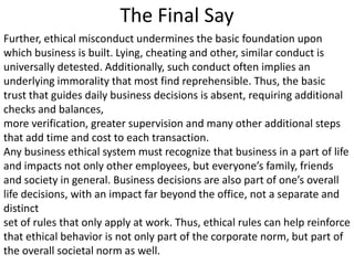 The Final Say
Further, ethical misconduct undermines the basic foundation upon
which business is built. Lying, cheating and other, similar conduct is
universally detested. Additionally, such conduct often implies an
underlying immorality that most find reprehensible. Thus, the basic
trust that guides daily business decisions is absent, requiring additional
checks and balances,
more verification, greater supervision and many other additional steps
that add time and cost to each transaction.
Any business ethical system must recognize that business in a part of life
and impacts not only other employees, but everyone’s family, friends
and society in general. Business decisions are also part of one’s overall
life decisions, with an impact far beyond the office, not a separate and
distinct
set of rules that only apply at work. Thus, ethical rules can help reinforce
that ethical behavior is not only part of the corporate norm, but part of
the overall societal norm as well.