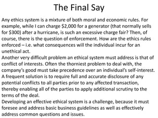 The Final Say
Any ethics system is a mixture of both moral and economic rules. For
example, while I can charge $2,000 for a generator (that normally sells
for $300) after a hurricane, is such an excessive charge fair? Then, of
course, there is the question of enforcement. How are the ethics rules
enforced – i.e. what consequences will the individual incur for an
unethical act.
Another very difficult problem an ethical system must address is that of
conflict of interests. Often the thorniest problem to deal with, the
company’s good must take precedence over an individual’s self-interest.
A frequent solution is to require full and accurate disclosure of any
potential conflicts to all parties prior to any affected transaction,
thereby enabling all of the parties to apply additional scrutiny to the
terms of the deal.
Developing an effective ethical system is a challenge, because it must
foresee and address basic business guidelines as well as effectively
address common questions and issues.