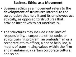 Business Ethics as a Movement
• Business ethics as a movement refers to the
development of structures internal to the
corporation that help it and its employees act
ethically, as opposed to structures that
provide incentives to act unethically.
• The structures may include clear lines of
responsibility, a corporate ethics code, an
ethics training program, an ombudsman or a
corporate ethics officer, a hot or help line, a
means of transmitting values within the firm
and maintaining a certain corporate culture,
and so on.