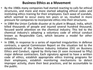 Business Ethics as a Movement
• By the 1980s many companies had started reacting to calls for ethical
structures, and more and more started adopting ethical codes and
instituting ethics training for their employees. Each wave of scandals,
which seemed to occur every ten years or so, resulted in more
pressure for companies to incorporate ethics into their structures.
• In 1984 the Union Carbide disaster at its plant in Bhopal, India, which
killed thousands of people and injured several hundred thousand,
focused world attention on the chemical industry. This led to the
chemical industry's adopting a voluntary code of ethical conduct
known as Responsible Care, which became a model for other
industries.
• In 1986, in response to a series of reported irregularities in defense
contracts, a special Commission Report on the situation led to the
establishment of the Defense Industry Initiative (DII) on Business
Ethics and Conduct, signed by thirty-two (it soon increased to fifty)
major defense contractors. Each signatory agreed to have a written
code of ethics, establish appropriate ethics training programs for
their employees, establish monitoring mechanisms to detect
improper activity, share their best practices, and be accountable to
the public.