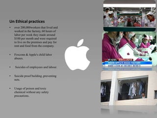 Un Ethical practices
• over 200,000workers that lived and
worked in the factory, 60 hours of
labor per week they made around
$100 per month and were required
to live on the premises and pay for
rent and food from the company.
• Foxconn & Apple's child labor
abuses.
• Suicides of employees and labour.
• Suicide proof building ,preventing
nets.
• Usage of poison and toxic
chemical without any safety
precautions.
 