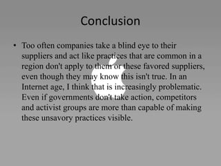 Conclusion
• Too often companies take a blind eye to their
suppliers and act like practices that are common in a
region don't apply to them or these favored suppliers,
even though they may know this isn't true. In an
Internet age, I think that is increasingly problematic.
Even if governments don't take action, competitors
and activist groups are more than capable of making
these unsavory practices visible.
 