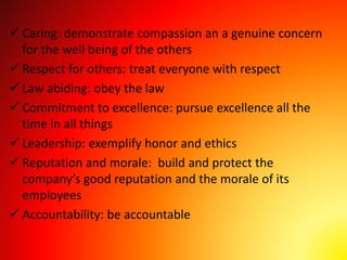  Caring: demonstrate compassion an a genuine concern
for the well being of the others
 Respect for others: treat everyone with respect
 Law abiding: obey the law
 Commitment to excellence: pursue excellence all the
time in all things
 Leadership: exemplify honor and ethics
 Reputation and morale: build and protect the
company’s good reputation and the morale of its
employees
 Accountability: be accountable
 