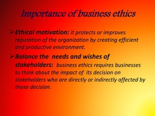 Importance of business ethics
Ethical motivation: it protects or improves
reputation of the organization by creating efficient
and productive environment.
Balance the needs and wishes of
stakeholders: business ethics requires businesses
to think about the impact of its decision on
stakeholders who are directly or indirectly affected by
those decision.
 