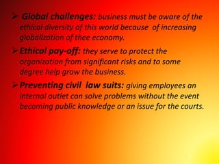  Global challenges: business must be aware of the
ethical diversity of this world because of increasing
globalization of thee economy.
Ethical pay-off: they serve to protect the
organization from significant risks and to some
degree help grow the business.
Preventing civil law suits: giving employees an
internal outlet can solve problems without the event
becoming public knowledge or an issue for the courts.
 