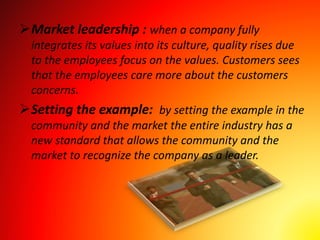 Market leadership : when a company fully
integrates its values into its culture, quality rises due
to the employees focus on the values. Customers sees
that the employees care more about the customers
concerns.
Setting the example: by setting the example in the
community and the market the entire industry has a
new standard that allows the community and the
market to recognize the company as a leader.
 