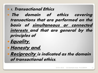  1. Transactional Ethics
 The domain of ethics covering
transactions that are performed on the
basis of simultaneous or connected
interests and that are general by the
principles of
 Equality,
 Honesty and,
 Reciprocity is indicated as the domain
of transactional ethics.
16-01-2015 S.B.Seshadri,Asst. Prof,NERIM 12
 
