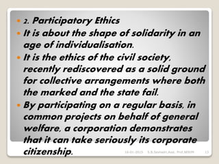  2. Participatory Ethics
 It is about the shape of solidarity in an
age of individualisation.
 It is the ethics of the civil society,
recently rediscovered as a solid ground
for collective arrangements where both
the marked and the state fail.
 By participating on a regular basis, in
common projects on behalf of general
welfare, a corporation demonstrates
that it can take seriously its corporate
citizenship. 16-01-2015 S.B.Seshadri,Asst. Prof,NERIM 13
 