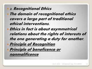  3. Recognitional Ethics
 The domain of recognitional ethics
covers a large part of traditional
ethical interventions.
 Ethics in fact is about asymmetrical
relations about the rights of interests of
the one generating a duty for another.
 Principle of Recognition
 Principle of beneficence or
nonmalificence
16-01-2015 S.B.Seshadri,Asst. Prof,NERIM 15
 