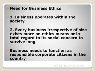  Need for Business Ethics
 1. Business operates within the
society
 2. Every business irrespective of size
exists more on ethics means or in
total regard to its social concern to
survive long
 Business needs to function as
responsible corporate citizens in the
country
16-01-2015 S.B.Seshadri,Asst. Prof,NERIM 16
 