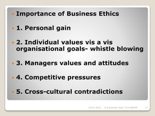  Importance of Business Ethics
 1. Personal gain
 2. Individual values vis a vis
organisational goals- whistle blowing
 3. Managers values and attitudes
 4. Competitive pressures
 5. Cross-cultural contradictions
16-01-2015 17S.B.Seshadri,Asst. Prof,NERIM
 