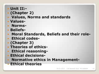  Unit II:-
 (Chapter 2)
 Values, Norms and standards
 Values-
 Norms-
 Beliefs-
 Moral Standards, Beliefs and their role-
 Ethical codes-
 (Chapter 3)
 Theories of ethics-
 Ethical reasoning-
 Ethical decisions-
 Normative ethics in Management-
 Ethical theories
16-01-2015 S.B.Seshadri,Asst. Prof,NERIM 19
 