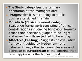  The Study categorises the primary
orientation of the managers are:-
 Pragmatic- It is pertaining to public
business or skilled in affairs
 Moralistic(Ethical –moral code).
Evaluative frame work consisting of ethical
considerations influencing behaviour towards
actions and decisions, judged to be “right”
and away from those judged to be wrong.
 Affective(Feeling)- Suggests an evaluative
framework guided by hedonism- one
behaves in ways that increase pleasure and
decrease pain.Hedorism is the doctrine that
tells happiness is the highest good.
16-01-2015 24S.B.Seshadri,Asst. Prof,NERIM
 