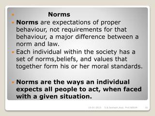  Norms
 Norms are expectations of proper
behaviour, not requirements for that
behaviour, a major difference between a
norm and law.
 Each individual within the society has a
set of norms,beliefs, and values that
together form his or her moral standards.
 Norms are the ways an individual
expects all people to act, when faced
with a given situation.
16-01-2015 26S.B.Seshadri,Asst. Prof,NERIM
 