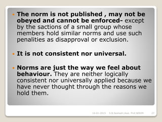  The norm is not published , may not be
obeyed and cannot be enforced- except
by the sactions of a small group whose
members hold similar norms and use such
penalities as disapproval or exclusion.
 It is not consistent nor universal.
 Norms are just the way we feel about
behaviour. They are neither logically
consistent nor universally applied because we
have never thought through the reasons we
hold them.
16-01-2015 27S.B.Seshadri,Asst. Prof,NERIM
 