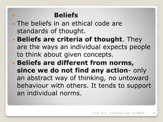  Beliefs
 The beliefs in an ethical code are
standards of thought.
 Beliefs are criteria of thought. They
are the ways an individual expects people
to think about given concepts.
 Beliefs are different from norms,
since we do not find any action- only
an abstract way of thinking, no untoward
behaviour with others. It tends to support
an individual norms.
16-01-2015 28S.B.Seshadri,Asst. Prof,NERIM
 