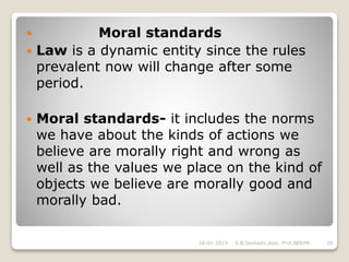  Moral standards
 Law is a dynamic entity since the rules
prevalent now will change after some
period.
 Moral standards- it includes the norms
we have about the kinds of actions we
believe are morally right and wrong as
well as the values we place on the kind of
objects we believe are morally good and
morally bad.
16-01-2015 29S.B.Seshadri,Asst. Prof,NERIM
 