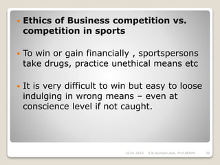  Ethics of Business competition vs.
competition in sports
 To win or gain financially , sportspersons
take drugs, practice unethical means etc
 It is very difficult to win but easy to loose
indulging in wrong means – even at
conscience level if not caught.
16-01-2015 30S.B.Seshadri,Asst. Prof,NERIM
 