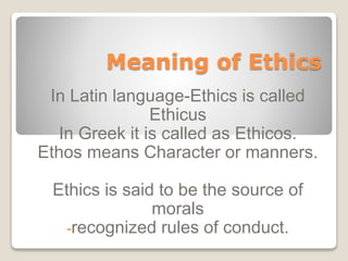 Meaning of Ethics
In Latin language-Ethics is called
Ethicus
In Greek it is called as Ethicos.
Ethos means Character or manners.
Ethics is said to be the source of
morals
-recognized rules of conduct.
 