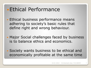 Ethical Performance
 Ethical business performance means
adhering to society’s basic rules that
define right and wrong behaviour.
 Major Social challenges faced by business
is to balance ethics and economics.
 Society wants business to be ethical and
economically profitable at the same time
16-01-2015 7S.B.Seshadri,Asst. Prof,NERIM
 