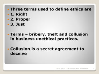  Three terms used to define ethics are
 1. Right
 2. Proper
 3. Just
 Terms – bribery, theft and collusion
in business unethical practices.
 Collusion is a secret agreement to
deceive
16-01-2015 8S.B.Seshadri,Asst. Prof,NERIM
 