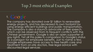 Top 3 most ethical Examples
1.
The company has donated over $1 billion to renewable
energy projects, and has decreased its own footprint by
using energy efficient buildings and public transportation.
The company is also a staunch advocate of free speech,
which can be observed from its frequent conflicts with the
Chinese government. Google is also an open supporter of
gay rights. Yet all this pales in comparison to Google's status
as a paragon for employee benefits. Just to name a few,
Google employees have access to free health care and
treatment from on-site doctors, free legal advice with
discounted legal services
 