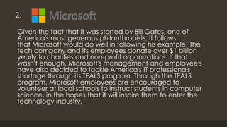 2.
Given the fact that it was started by Bill Gates, one of
America's most generous philanthropists, it follows
that Microsoft would do well in following his example. The
tech company and its employees donate over $1 billion
yearly to charities and non-profit organizations. If that
wasn't enough, Microsoft's management and employee's
have also decided to tackle America's IT professionals
shortage through its TEALS program. Through the TEALS
program, Microsoft employees are encouraged to
volunteer at local schools to instruct students in computer
science, in the hopes that it will inspire them to enter the
technology industry.
 