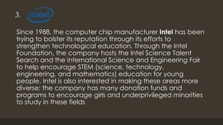 3.
Since 1988, the computer chip manufacturer Intel has been
trying to bolster its reputation through its efforts to
strengthen technological education. Through the Intel
Foundation, the company hosts the Intel Science Talent
Search and the international Science and Engineering Fair
to help encourage STEM (science, technology,
engineering, and mathematics) education for young
people. Intel is also interested in making these areas more
diverse; the company has many donation funds and
programs to encourage girls and underprivileged minorities
to study in these fields
 