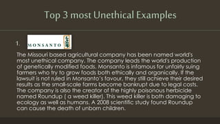 Top 3 most Unethical Examples
1.
The Missouri based agricultural company has been named world's
most unethical company. The company leads the world's production
of genetically modified foods. Monsanto is infamous for unfairly suing
farmers who try to grow foods both ethically and organically. If the
lawsuit is not ruled in Monsanto’s favour, they still achieve their desired
results as the small-scale farms become bankrupt due to legal costs.
The company is also the creator of the highly poisonous herbicide
named Roundup ( a weed killer). This weed killer is both damaging to
ecology as well as humans. A 2008 scientific study found Roundup
can cause the death of unborn children.
 
