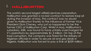 2.
The world's second largest oilfield services corporation,
Halliburton was granted a no-bid contract to restore Iraqi oil
during the invasion of Iraq. This contract was no doubt
given to Halliburton thanks to the influence of Former Vice
President Dick Cheney, who just so happened to be the
former CEO of Halliburton Corp. Whilst in Iraq, Halliburton's
subsidiary, KBR, was found to have unfairly overcharged for
it’s operations by approximately $1.3 billion. On top of the
Iraqi corruption, the company was fined for the bribery of
Nigerian officials in order to secure oil and gas deals in
Nigeria. Halliburton was forced to pay a fine of $559 million.
 