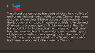 3.
The oil and gas company has been criticised for a variety of
environmental and human rights abuses. Chevron has been
accused of dumping 18 billion gallons of toxic waste into
the Ecuadorian Amazon. Amazonian activists have claimed
Chevron ran a campaign of intimidation against them to
halt a pollution trial focused on the company. The oil giant
has also been involved in human rights abuses with a group
of Nigerian protestors campaigning against the company.
Two of the protestors were shot by the Nigerian Army who
had been transported to the scene by Chevron.
 