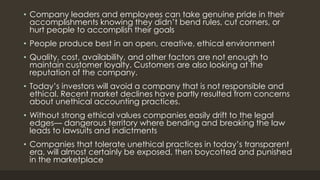 • Company leaders and employees can take genuine pride in their
accomplishments knowing they didn’t bend rules, cut corners, or
hurt people to accomplish their goals
• People produce best in an open, creative, ethical environment
• Quality, cost, availability, and other factors are not enough to
maintain customer loyalty. Customers are also looking at the
reputation of the company.
• Today’s investors will avoid a company that is not responsible and
ethical. Recent market declines have partly resulted from concerns
about unethical accounting practices.
• Without strong ethical values companies easily drift to the legal
edges— dangerous territory where bending and breaking the law
leads to lawsuits and indictments
• Companies that tolerate unethical practices in today’s transparent
era, will almost certainly be exposed, then boycotted and punished
in the marketplace
 