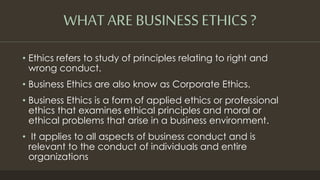 • Ethics refers to study of principles relating to right and
wrong conduct.
• Business Ethics are also know as Corporate Ethics.
• Business Ethics is a form of applied ethics or professional
ethics that examines ethical principles and moral or
ethical problems that arise in a business environment.
• It applies to all aspects of business conduct and is
relevant to the conduct of individuals and entire
organizations
WHAT ARE BUSINESS ETHICS ?
 