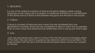 1. RELEGION :
It is one of the oldest foundations of ethical standards. Religion wields varying
influences across various sects of people. It is believed that ethics is a manifestation
of the divine and so it draws a line between the good and the bad in the society.
2. Culture:
Culture is a pattern of behaviors and values that are transferred from one
generation to another, those that are considered as ideal or within the acceptable
limits. It is the culture that predominantly determines what is wrong and what is right.
3. Law :
Laws are procedures and code of conduct that are laid down by the legal system
of the state. They are meant to guide human behavior within the social fabric. The
major problem with the law is that all the ethical expectations cannot be covered
by the law.
 