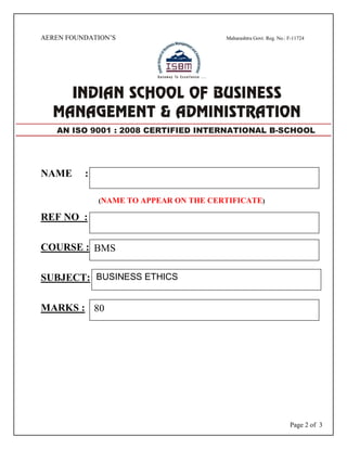 Page 2 of 3
AEREN FOUNDATION’S Maharashtra Govt. Reg. No.: F-11724
NAME :
(NAME TO APPEAR ON THE CERTIFICATE)
REF NO :
COURSE :
SUBJECT:
MARKS :
AN ISO 9001 : 2008 CERTIFIED INTERNATIONAL B-SCHOOL
BMS
BUSINESS ETHICS
80
 