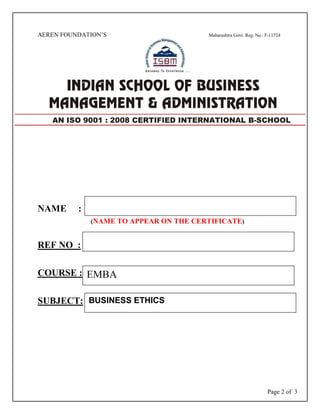 Page 2 of 3
AEREN FOUNDATION’S Maharashtra Govt. Reg. No.: F-11724
NAME :
(NAME TO APPEAR ON THE CERTIFICATE)
REF NO :
COURSE :
SUBJECT:
AN ISO 9001 : 2008 CERTIFIED INTERNATIONAL B-SCHOOL
EMBA
BUSINESS ETHICS
 