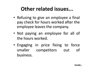 Other related issues...
• Refusing to give an employee a final
pay check for hours worked after the
employee leaves the company.
• Not paying an employee for all of
the hours worked.
• Engaging in price fixing to force
smaller competitors out of
business.
Contd...
 