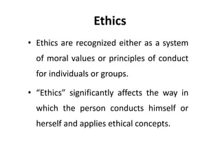 Ethics
• Ethics are recognized either as a system
of moral values or principles of conduct
for individuals or groups.
• “Ethics” significantly affects the way in
which the person conducts himself or
herself and applies ethical concepts.
 