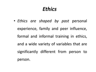 Ethics
• Ethics are shaped by past personal
experience, family and peer influence,
formal and informal training in ethics,
and a wide variety of variables that are
significantly different from person to
person.
 