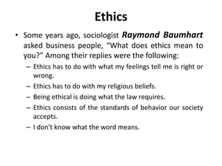 Ethics
• Some years ago, sociologist Raymond Baumhart
asked business people, “What does ethics mean to
you?” Among their replies were the following:
– Ethics has to do with what my feelings tell me is right or
wrong.
– Ethics has to do with my religious beliefs.
– Being ethical is doing what the law requires.
– Ethics consists of the standards of behavior our society
accepts.
– I don't know what the word means.
 