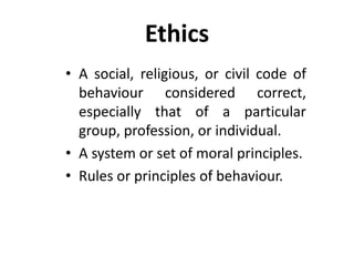 Ethics
• A social, religious, or civil code of
behaviour considered correct,
especially that of a particular
group, profession, or individual.
• A system or set of moral principles.
• Rules or principles of behaviour.
 