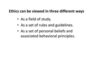 Ethics can be viewed in three different ways
• As a field of study.
• As a set of rules and guidelines.
• As a set of personal beliefs and
associated behavioral principles.
 