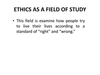 ETHICS AS A FIELD OF STUDY
• This field is examine how people try
to live their lives according to a
standard of “right” and “wrong.”
 