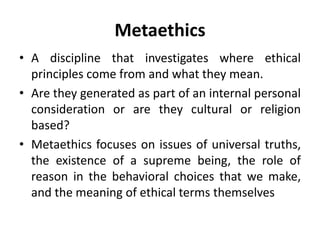 Metaethics
• A discipline that investigates where ethical
principles come from and what they mean.
• Are they generated as part of an internal personal
consideration or are they cultural or religion
based?
• Metaethics focuses on issues of universal truths,
the existence of a supreme being, the role of
reason in the behavioral choices that we make,
and the meaning of ethical terms themselves
 