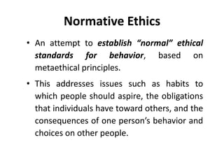 Normative Ethics
• An attempt to establish “normal” ethical
standards for behavior, based on
metaethical principles.
• This addresses issues such as habits to
which people should aspire, the obligations
that individuals have toward others, and the
consequences of one person’s behavior and
choices on other people.
 