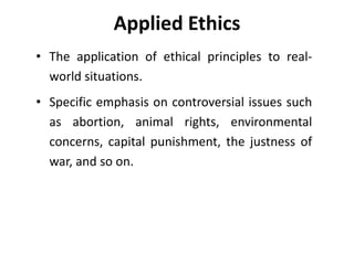 Applied Ethics
• The application of ethical principles to real-
world situations.
• Specific emphasis on controversial issues such
as abortion, animal rights, environmental
concerns, capital punishment, the justness of
war, and so on.
 